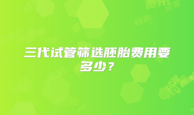 三代试管筛选胚胎费用要多少？