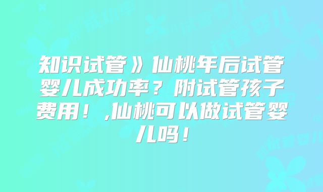 知识试管》仙桃年后试管婴儿成功率？附试管孩子费用！,仙桃可以做试管婴儿吗！