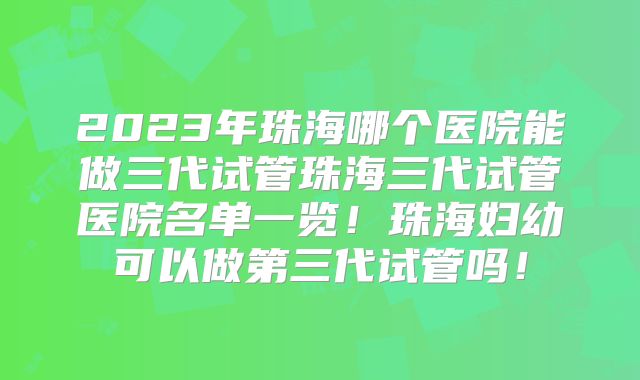 2023年珠海哪个医院能做三代试管珠海三代试管医院名单一览！珠海妇幼可以做第三代试管吗！