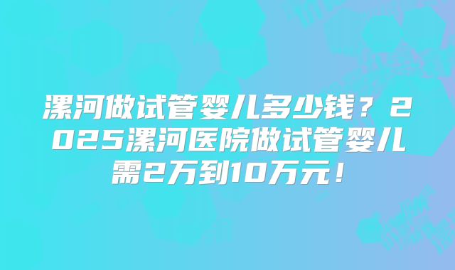 漯河做试管婴儿多少钱？2025漯河医院做试管婴儿需2万到10万元！