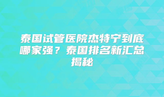 泰国试管医院杰特宁到底哪家强？泰国排名新汇总揭秘
