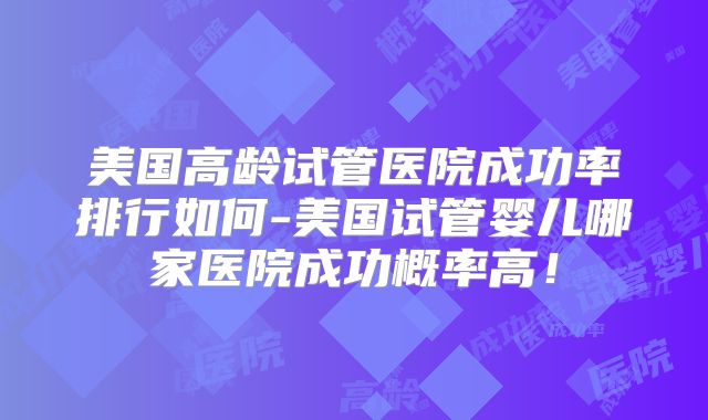 美国高龄试管医院成功率排行如何-美国试管婴儿哪家医院成功概率高！