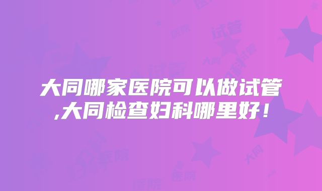 大同哪家医院可以做试管,大同检查妇科哪里好！