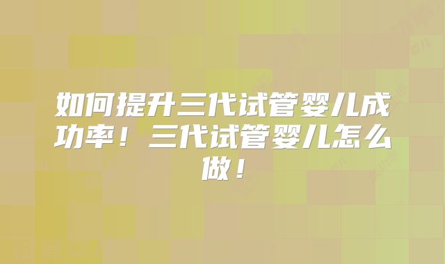 如何提升三代试管婴儿成功率！三代试管婴儿怎么做！