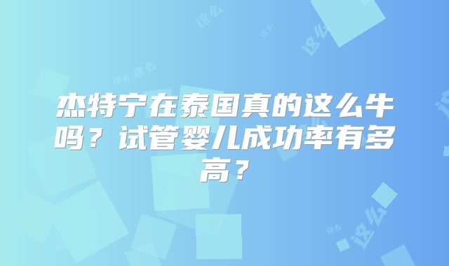 杰特宁在泰国真的这么牛吗？试管婴儿成功率有多高？