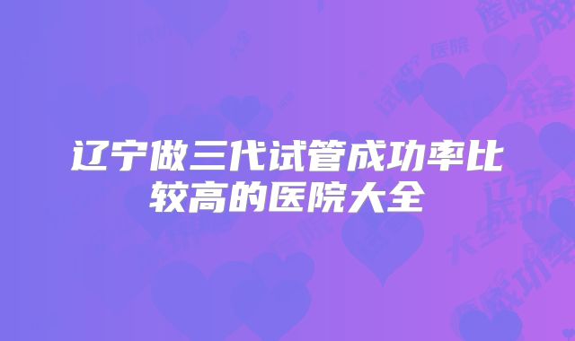 辽宁做三代试管成功率比较高的医院大全