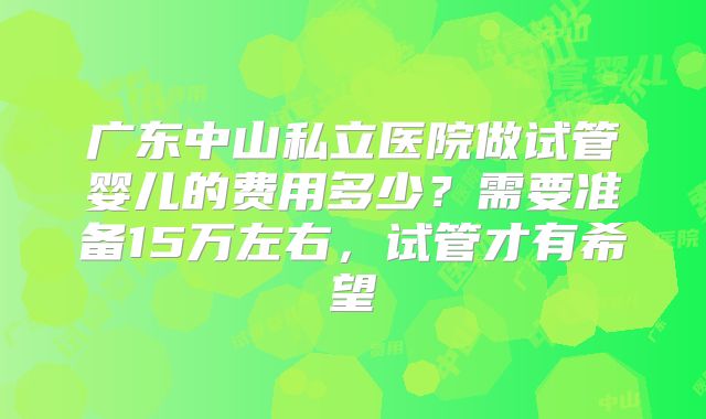 广东中山私立医院做试管婴儿的费用多少？需要准备15万左右，试管才有希望