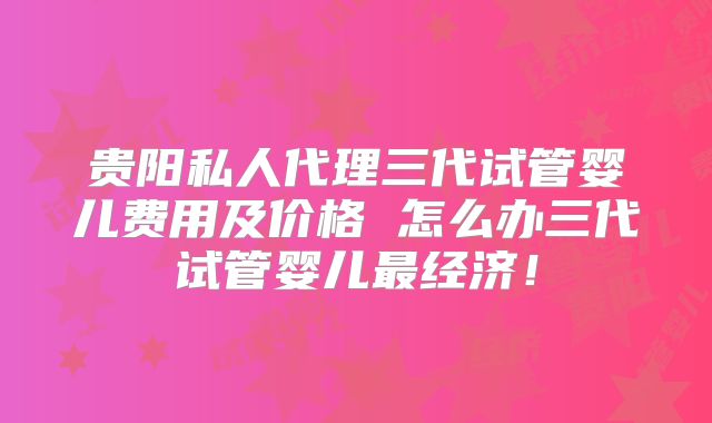 贵阳私人代理三代试管婴儿费用及价格 怎么办三代试管婴儿最经济!
