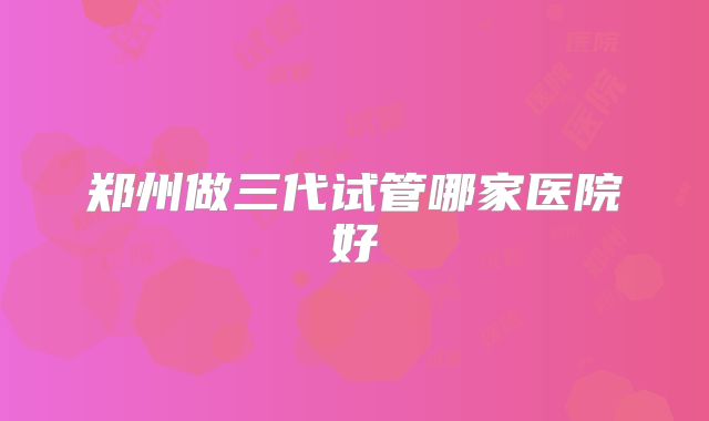 郑州做三代试管哪家医院好