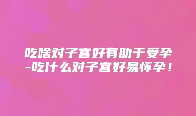 吃啥对子宫好有助于受孕-吃什么对子宫好易怀孕!