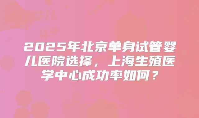 2025年北京单身试管婴儿医院选择，上海生殖医学中心成功率如何？