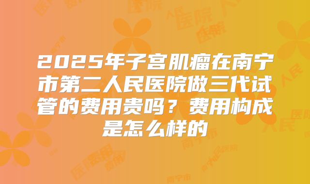 2025年子宫肌瘤在南宁市第二人民医院做三代试管的费用贵吗？费用构成是怎么样的