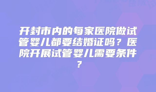 开封市内的每家医院做试管婴儿都要结婚证吗？医院开展试管婴儿需要条件？