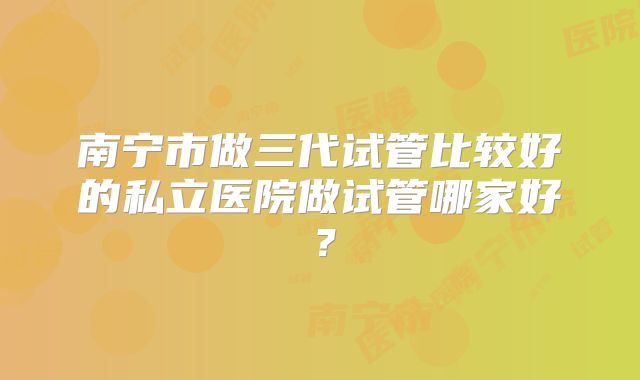 南宁市做三代试管比较好的私立医院做试管哪家好？