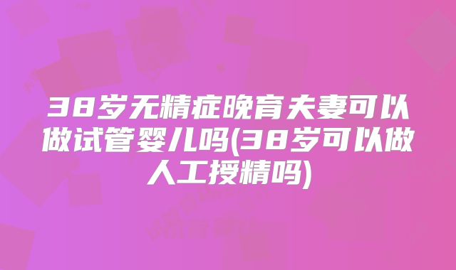 38岁无精症晚育夫妻可以做试管婴儿吗(38岁可以做人工授精吗)