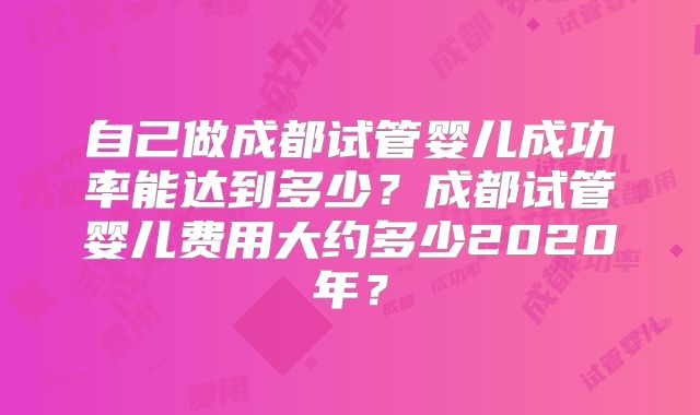 自己做成都试管婴儿成功率能达到多少?成都试管婴儿费用大约多少2020年?