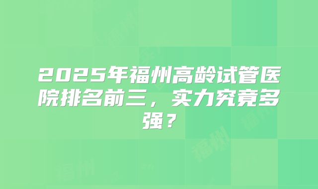 2025年福州高龄试管医院排名前三，实力究竟多强？