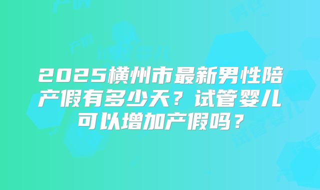 2025横州市最新男性陪产假有多少天？试管婴儿可以增加产假吗？