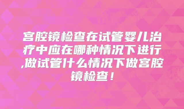 宫腔镜检查在试管婴儿治疗中应在哪种情况下进行,做试管什么情况下做宫腔镜检查！