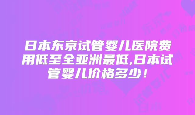 日本东京试管婴儿医院费用低至全亚洲最低,日本试管婴儿价格多少！