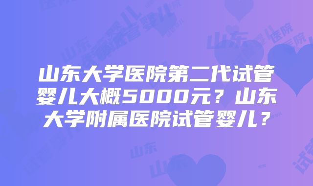 山东大学医院第二代试管婴儿大概5000元?山东大学附属医院试管婴儿?