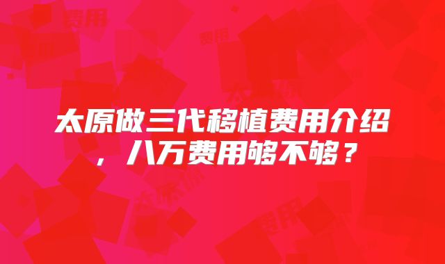 太原做三代移植费用介绍，八万费用够不够？