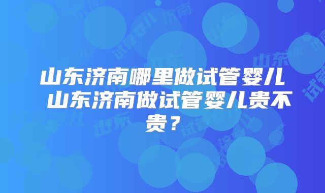 山东济南哪里做试管婴儿 山东济南做试管婴儿贵不贵？