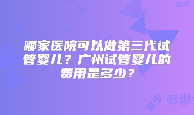 哪家医院可以做第三代试管婴儿？广州试管婴儿的费用是多少？