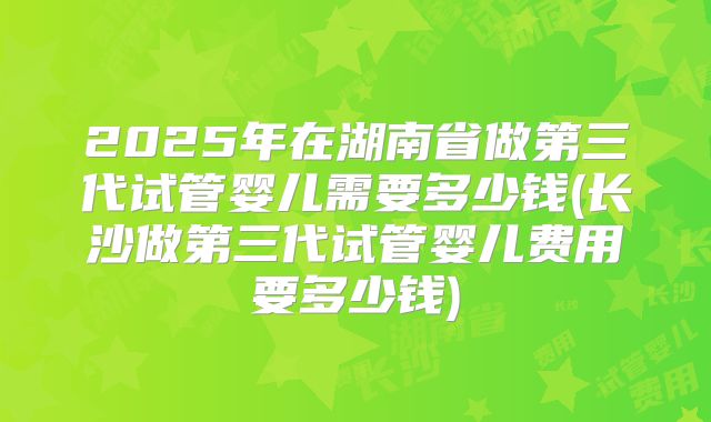 2025年在湖南省做第三代试管婴儿需要多少钱(长沙做第三代试管婴儿费用要多少钱)