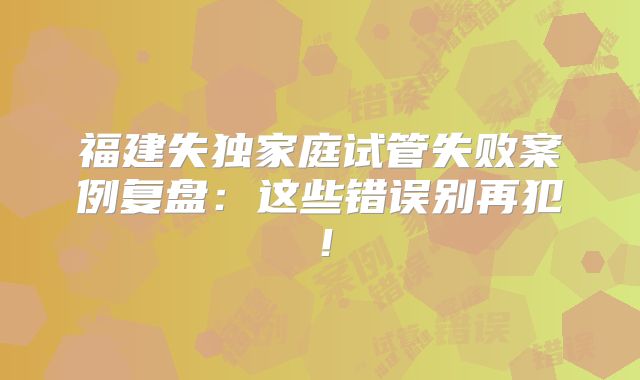福建失独家庭试管失败案例复盘：这些错误别再犯！