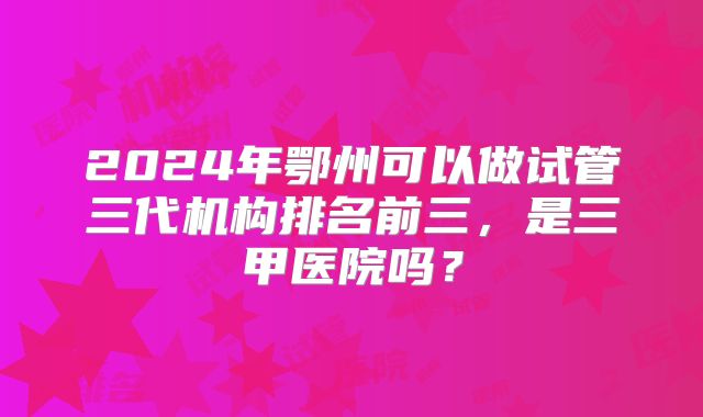 2024年鄂州可以做试管三代机构排名前三，是三甲医院吗？