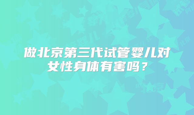 做北京第三代试管婴儿对女性身体有害吗？