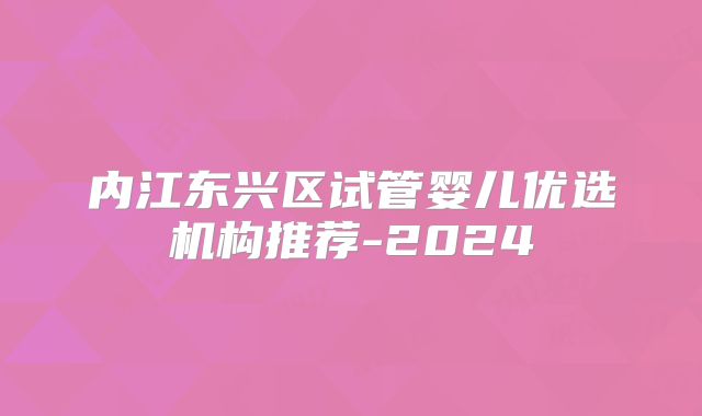 内江东兴区试管婴儿优选机构推荐-2024