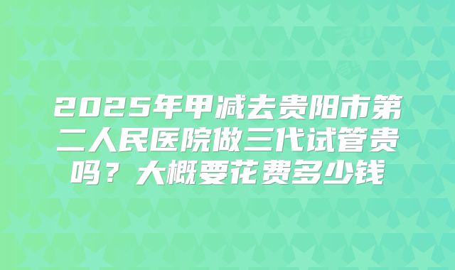 2025年甲减去贵阳市第二人民医院做三代试管贵吗?大概要花费多少钱