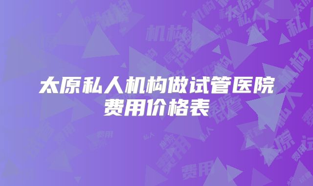 太原私人机构做试管医院费用价格表