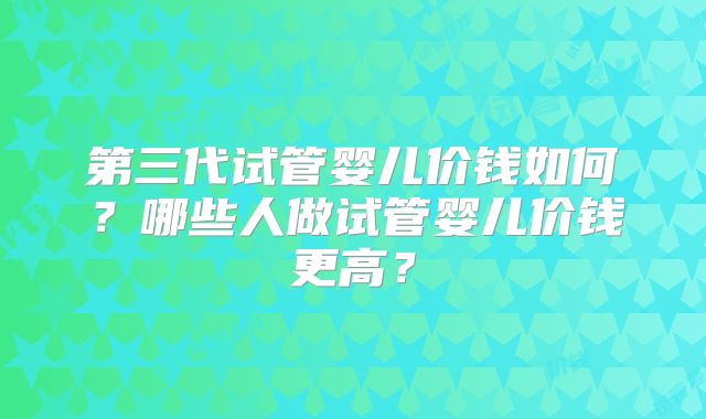 第三代试管婴儿价钱如何?哪些人做试管婴儿价钱更高?
