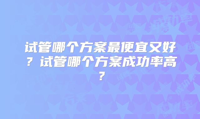 试管哪个方案最便宜又好？试管哪个方案成功率高？