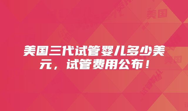 美国三代试管婴儿多少美元，试管费用公布！
