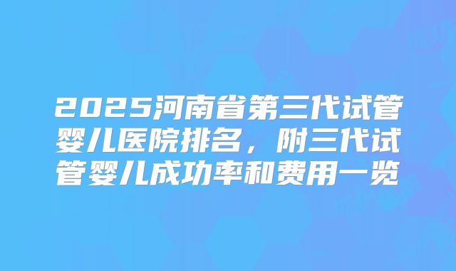 2025河南省第三代试管婴儿医院排名,附三代试管婴儿成功率和费用一览
