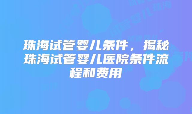 珠海试管婴儿条件，揭秘珠海试管婴儿医院条件流程和费用