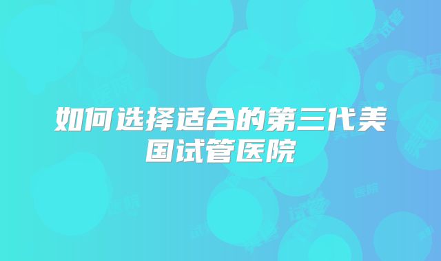 如何选择适合的第三代美国试管医院