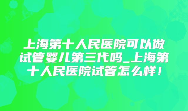 上海第十人民医院可以做试管婴儿第三代吗_上海第十人民医院试管怎么样!