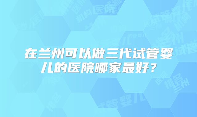 在兰州可以做三代试管婴儿的医院哪家最好？