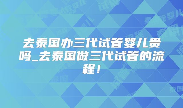去泰国办三代试管婴儿贵吗_去泰国做三代试管的流程!