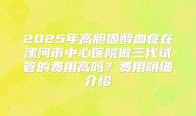 2025年高胆固醇血症在漯河市中心医院做三代试管的费用高吗？费用明细介绍