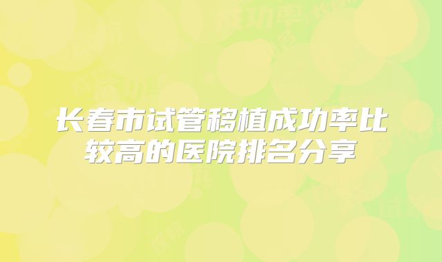 长春市试管移植成功率比较高的医院排名分享