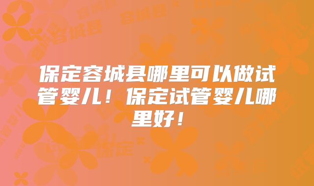 保定容城县哪里可以做试管婴儿!保定试管婴儿哪里好!
