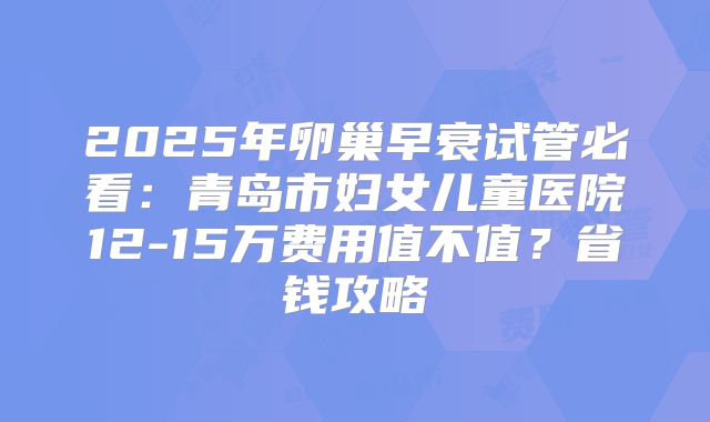 2025年卵巢早衰试管必看:青岛市妇女儿童医院12-15万费用值不值?省钱攻略