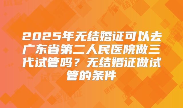 2025年无结婚证可以去广东省第二人民医院做三代试管吗?无结婚证做试管的条件
