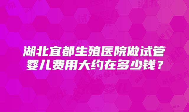 湖北宜都生殖医院做试管婴儿费用大约在多少钱?